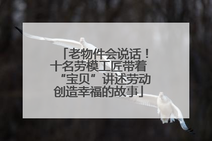 老物件会说话！十名劳模工匠带着“宝贝”讲述劳动创造幸福的故事
