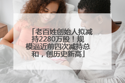 老百姓创始人拟减持2280万股！规模逼近前四次减持总和，创历史新高
