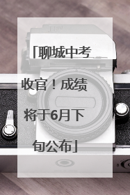 聊城中考收官！成绩将于6月下旬公布