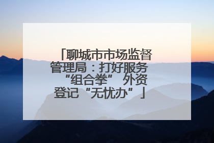 聊城市市场监督管理局：打好服务“组合拳” 外资登记“无忧办”