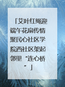 艾叶红绳迎端午花扇传情聚民心社区学院西社区架起邻里“连心桥”