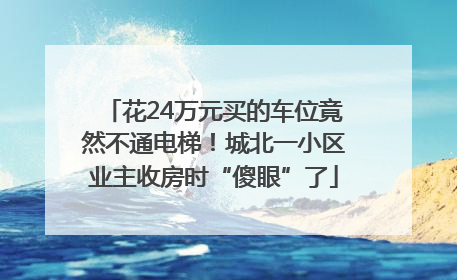 花24万元买的车位竟然不通电梯！城北一小区业主收房时“傻眼”了