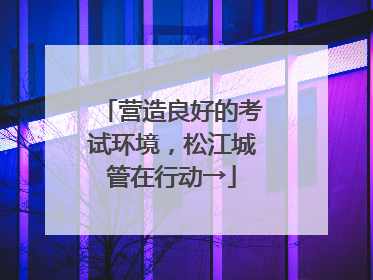 营造良好的考试环境，松江城管在行动→