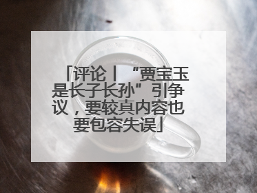 评论丨“贾宝玉是长子长孙”引争议，要较真内容也要包容失误