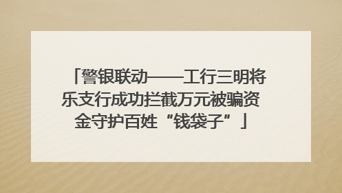 警银联动——工行三明将乐支行成功拦截万元被骗资金守护百姓“钱袋子”