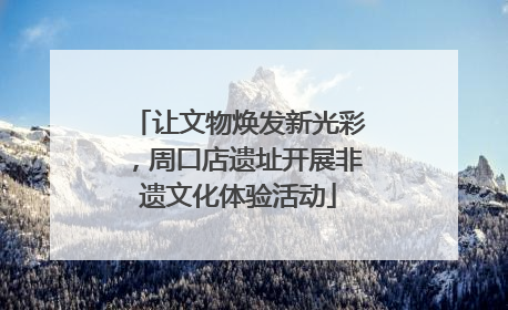让文物焕发新光彩，周口店遗址开展非遗文化体验活动