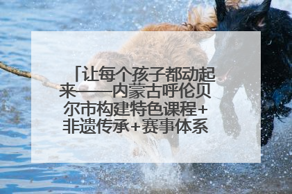 让每个孩子都动起来——内蒙古呼伦贝尔市构建特色课程+非遗传承+赛事体系校园体育生态链