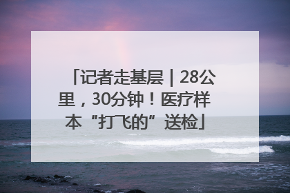 记者走基层｜28公里，30分钟！医疗样本“打飞的”送检