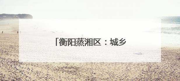 衡阳蒸湘区：城乡协奏共谱和美曲 文明新风劲拂蒸湘地