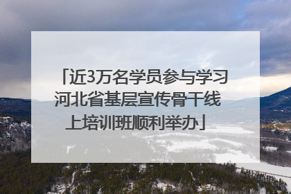 近3万名学员参与学习 河北省基层宣传骨干线上培训班顺利举办