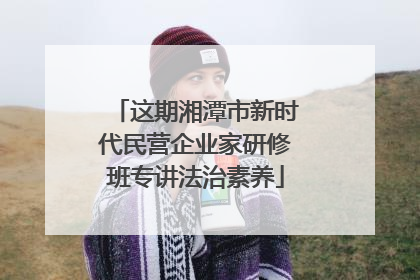 这期湘潭市新时代民营企业家研修班专讲法治素养