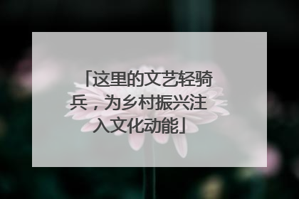 这里的文艺轻骑兵，为乡村振兴注入文化动能