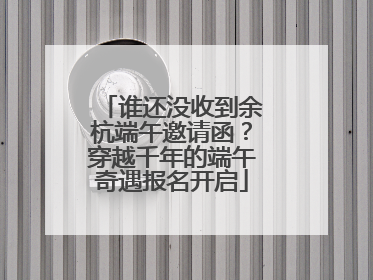 谁还没收到余杭端午邀请函？穿越千年的端午奇遇报名开启