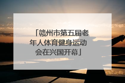 赣州市第五届老年人体育健身运动会在兴国开幕