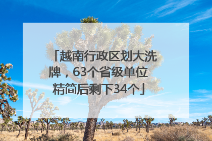 越南行政区划大洗牌，63个省级单位精简后剩下34个