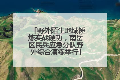 野外陌生地域锤炼实战硬功，南岳区民兵应急分队野外综合演练举行