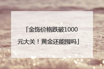 金饰价格跌破1000元大关！黄金还能囤吗
