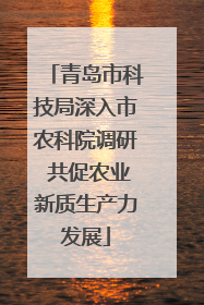 青岛市科技局深入市农科院调研 共促农业新质生产力发展