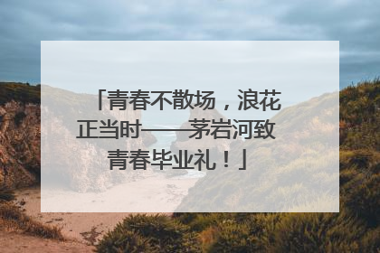 青春不散场，浪花正当时——茅岩河致青春毕业礼！