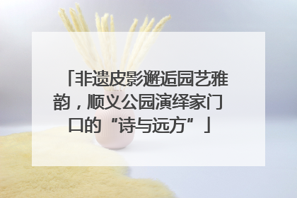 非遗皮影邂逅园艺雅韵，顺义公园演绎家门口的“诗与远方”