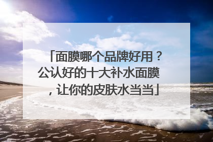 面膜哪个品牌好用？公认好的十大补水面膜，让你的皮肤水当当