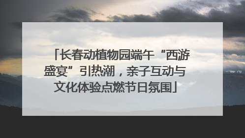 长春动植物园端午“西游盛宴”引热潮，亲子互动与文化体验点燃节日氛围