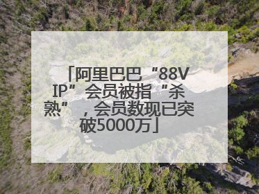 阿里巴巴“88VIP”会员被指“杀熟”，会员数现已突破5000万