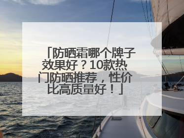 防晒霜哪个牌子效果好？10款热门防晒推荐，性价比高质量好！