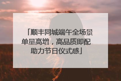 顺丰同城端午全场景单量高增，高品质即配助力节日仪式感
