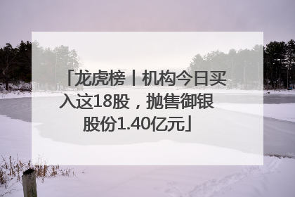 龙虎榜丨机构今日买入这18股，抛售御银股份1.40亿元