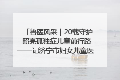 鲁医风采｜20载守护 照亮孤独症儿童前行路——记济宁市妇女儿童医院儿童康复中心主任、副主任技师赵淑珍
