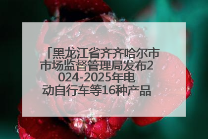 黑龙江省齐齐哈尔市市场监督管理局发布2024-2025年电动自行车等16种产品质量监督抽查情况