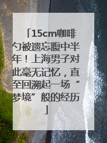 15cm咖啡勺被遗忘腹中半年！上海男子对此毫无记忆，直至回溯起一场“梦境”般的经历