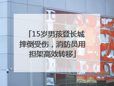 15岁男孩登长城摔倒受伤，消防员用担架高效转移