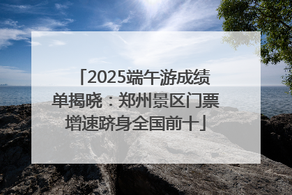 2025端午游成绩单揭晓：郑州景区门票增速跻身全国前十