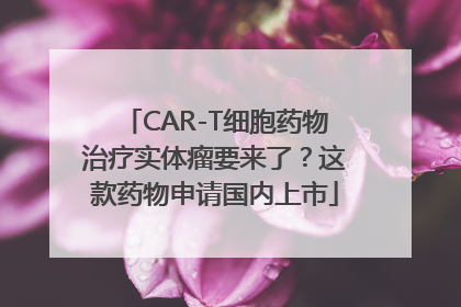 CAR-T细胞药物治疗实体瘤要来了？这款药物申请国内上市