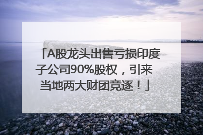 A股龙头出售亏损印度子公司90%股权，引来当地两大财团竞逐！